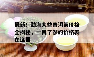 最新！勐海大益普洱茶价格全揭秘，一目了然的价格表在这里