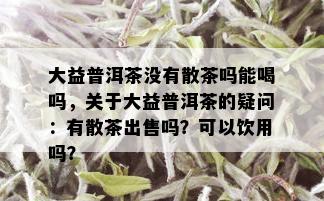 大益普洱茶没有散茶吗能喝吗，关于大益普洱茶的疑问：有散茶出售吗？可以饮用吗？