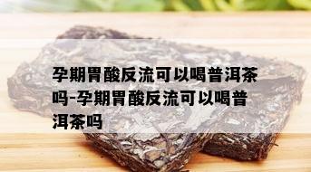 孕期胃酸反流可以喝普洱茶吗-孕期胃酸反流可以喝普洱茶吗