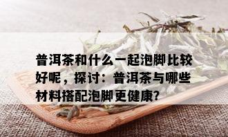 普洱茶和什么一起泡脚比较好呢，探讨：普洱茶与哪些材料搭配泡脚更健康？