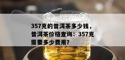 357克的普洱茶多少钱，普洱茶价格查询：357克需要多少费用？