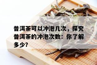 普洱茶可以冲泡几次，探究普洱茶的冲泡次数：你了解多少？