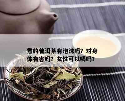 煮的普洱茶有泡沫吗？对身体有害吗？女性可以喝吗？