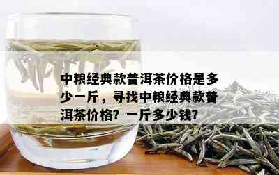 中粮经典款普洱茶价格是多少一斤，寻找中粮经典款普洱茶价格？一斤多少钱？