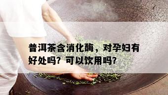 普洱茶含消化酶，对孕妇有好处吗？可以饮用吗？