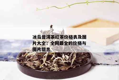 冰岛普洱茶红茶价格表及图片大全：全网最全的价格与图片信息