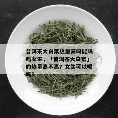 普洱茶大白菜热量高吗能喝吗女生，「普洱茶大白菜」的热量高不高？女生可以喝吗？