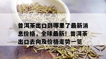 普洱茶出口到哪里了最新消息价格，全球最新！普洱茶出口去向及价格走势一览