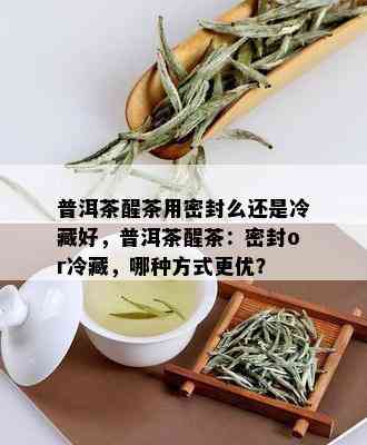 普洱茶醒茶用密封么还是冷藏好，普洱茶醒茶：密封or冷藏，哪种方式更优？