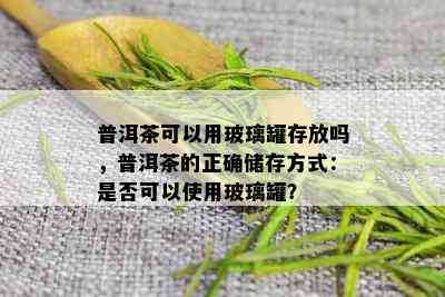 普洱茶可以用玻璃罐存放吗，普洱茶的正确储存方式：是否可以使用玻璃罐？