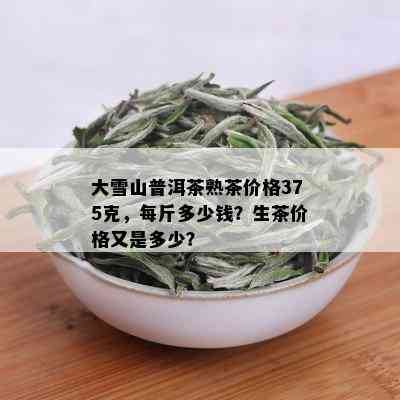 大雪山普洱茶熟茶价格375克，每斤多少钱？生茶价格又是多少？