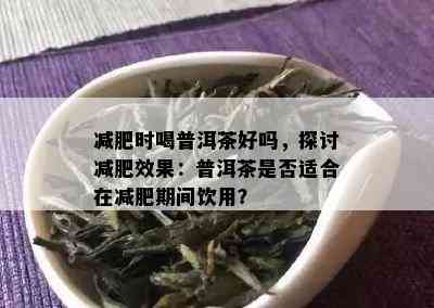 减肥时喝普洱茶好吗，探讨减肥效果：普洱茶是否适合在减肥期间饮用？