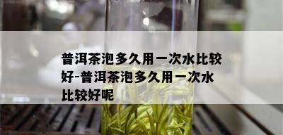 普洱茶泡多久用一次水比较好-普洱茶泡多久用一次水比较好呢