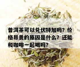 普洱茶可以兑伏特加吗？价格昂贵的原因是什么？还能和咖啡一起喝吗？