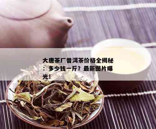 大唐茶厂普洱茶价格全揭秘：多少钱一斤？最新图片曝光！