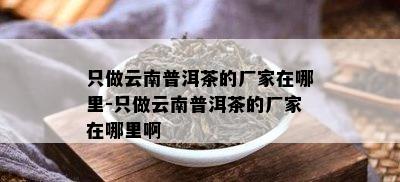 只做云南普洱茶的厂家在哪里-只做云南普洱茶的厂家在哪里啊