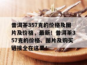 普洱茶357克的价格及图片及价格，最新！普洱茶357克的价格、图片及购买链接全在这里！