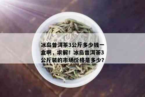 冰岛普洱茶3公斤多少钱一盒啊，求解！冰岛普洱茶3公斤装的市场价格是多少？