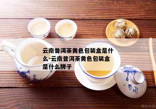 云南普洱茶黄色包装盒是什么-云南普洱茶黄色包装盒是什么牌子