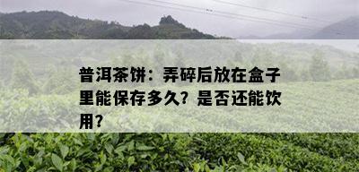 普洱茶饼：弄碎后放在盒子里能保存多久？是否还能饮用？