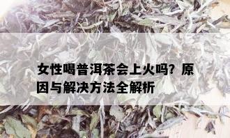 女性喝普洱茶会上火吗？原因与解决方法全解析