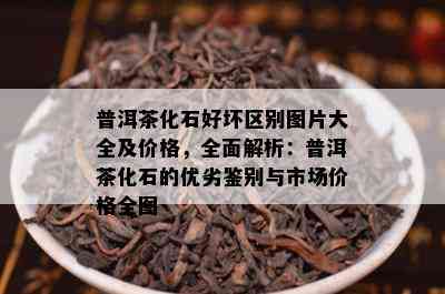 普洱茶化石好坏区别图片大全及价格，全面解析：普洱茶化石的优劣鉴别与市场价格全图