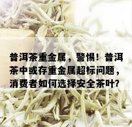 普洱茶重金属，警惕！普洱茶中或存重金属超标问题，消费者如何选择安全茶叶？