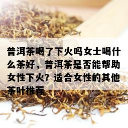 普洱茶喝了下火吗女士喝什么茶好，普洱茶是否能帮助女性下火？适合女性的其他茶叶推荐