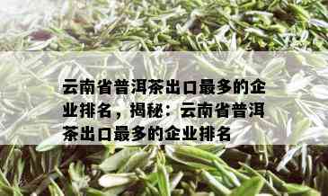 云南省普洱茶出口最多的企业排名，揭秘：云南省普洱茶出口最多的企业排名