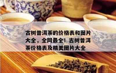 古树普洱茶的价格表和图片大全，全网最全！古树普洱茶价格表及精美图片大全