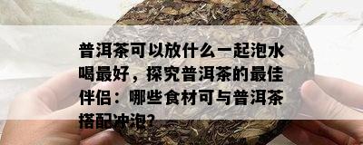 普洱茶可以放什么一起泡水喝更好，探究普洱茶的更佳伴侣：哪些食材可与普洱茶搭配冲泡？