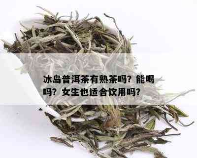 冰岛普洱茶有熟茶吗？能喝吗？女生也适合饮用吗？