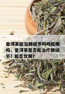 普洱茶能治肺结节吗吗能喝吗，普洱茶是否能治疗肺结节？能否饮用？