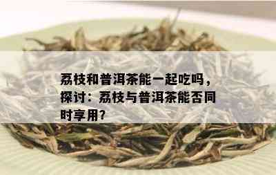 荔枝和普洱茶能一起吃吗，探讨：荔枝与普洱茶能否同时享用？