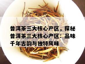 普洱茶三大核心产区，探秘普洱茶三大核心产区：品味千年古韵与独特风味