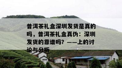 普洱茶礼盒深圳发货是真的吗，普洱茶礼盒真伪：深圳发货的靠谱吗？——上的讨论与分析