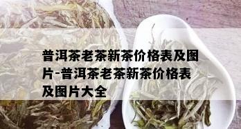 普洱茶老茶新茶价格表及图片-普洱茶老茶新茶价格表及图片大全