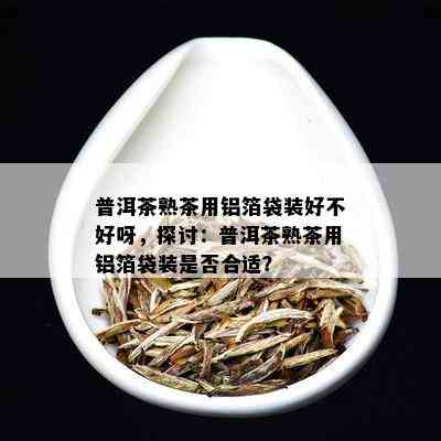 普洱茶熟茶用铝箔袋装好不好呀，探讨：普洱茶熟茶用铝箔袋装是否合适？