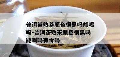 普洱茶熟茶颜色很黑吗能喝吗-普洱茶熟茶颜色很黑吗能喝吗有吗