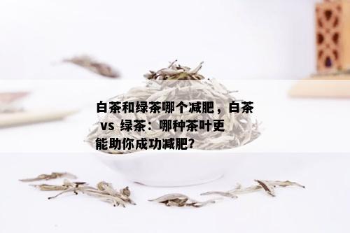 白茶和绿茶哪个减肥，白茶 vs 绿茶：哪种茶叶更能助你成功减肥？