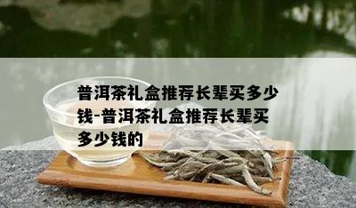 普洱茶礼盒推荐长辈买多少钱-普洱茶礼盒推荐长辈买多少钱的