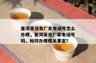 普洱茶没有厂家电话号怎么办理，普洱茶无厂家电话号码，如何办理相关事宜？