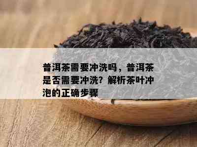 普洱茶需要冲洗吗，普洱茶是否需要冲洗？解析茶叶冲泡的正确步骤