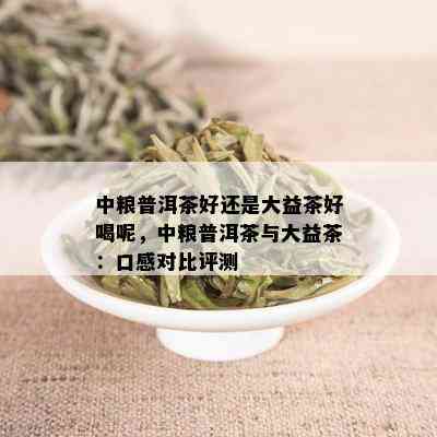 中粮普洱茶好还是大益茶好喝呢，中粮普洱茶与大益茶：口感对比评测