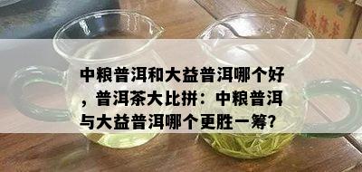 中粮普洱和大益普洱哪个好，普洱茶大比拼：中粮普洱与大益普洱哪个更胜一筹？