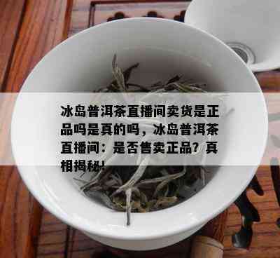 冰岛普洱茶直播间卖货是正品吗是真的吗，冰岛普洱茶直播间：是否售卖正品？真相揭秘！