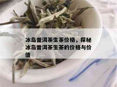 冰岛普洱茶生茶价格，探秘冰岛普洱茶生茶的价格与价值