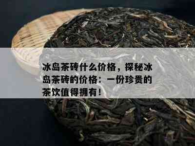 冰岛茶砖什么价格，探秘冰岛茶砖的价格：一份珍贵的茶饮值得拥有！