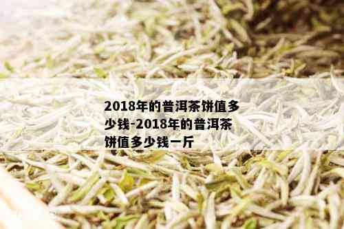 2018年的普洱茶饼值多少钱-2018年的普洱茶饼值多少钱一斤