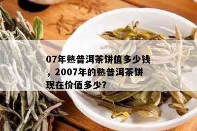 07年熟普洱茶饼值多少钱，2007年的熟普洱茶饼现在价值多少？